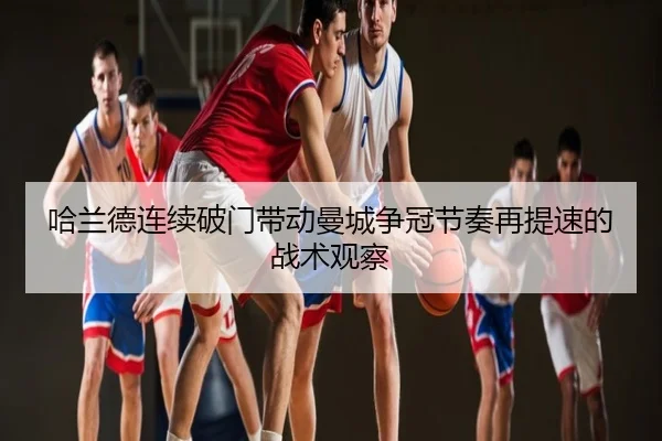 哈兰德连续破门带动曼城争冠节奏再提速的战术观察