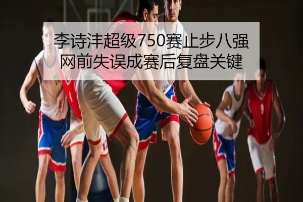李诗沣超级750赛止步八强 网前失误成赛后复盘关键